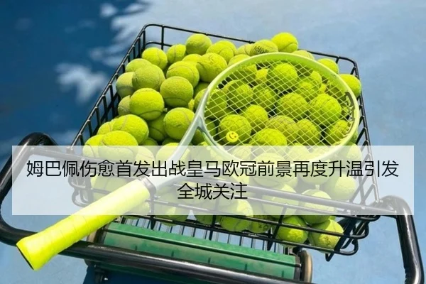 姆巴佩伤愈首发出战皇马欧冠前景再度升温引发全城关注
